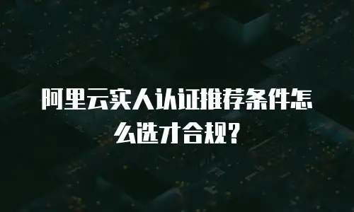 阿里云实人认证推荐条件怎么选才合规？