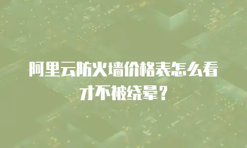 阿里云防火墙价格表怎么看才不被绕晕？