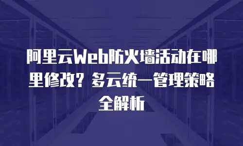 阿里云Web防火墙活动在哪里修改？多云统一管理策略全解析