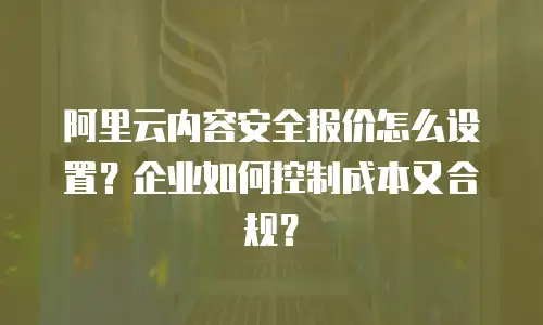 阿里云内容安全报价怎么设置？企业如何控制成本又合规？