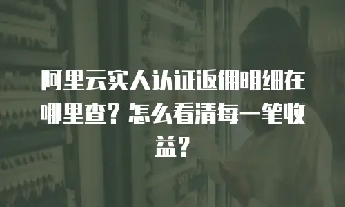 阿里云实人认证返佣明细在哪里查？怎么看清每一笔收益？