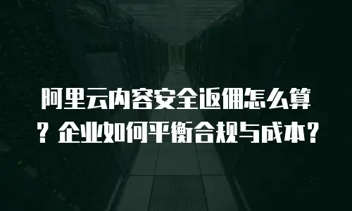 阿里云内容安全返佣怎么算？企业如何平衡合规与成本？