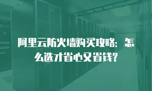 阿里云防火墙购买攻略：怎么选才省心又省钱？