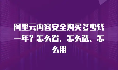 阿里云内容安全购买多少钱一年？怎么省、怎么选、怎么用