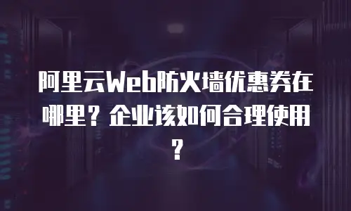 阿里云Web防火墙优惠券在哪里？企业该如何合理使用？