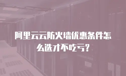 阿里云云防火墙优惠条件怎么选才不吃亏？
