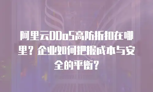 阿里云DDoS高防折扣在哪里？企业如何把握成本与安全的平衡？
