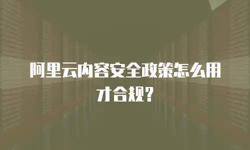阿里云内容安全政策怎么用才合规？