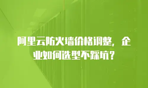 阿里云防火墙价格调整，企业如何选型不踩坑？