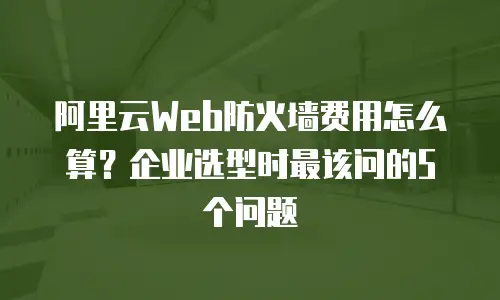 阿里云Web防火墙费用怎么算？企业选型时最该问的5个问题