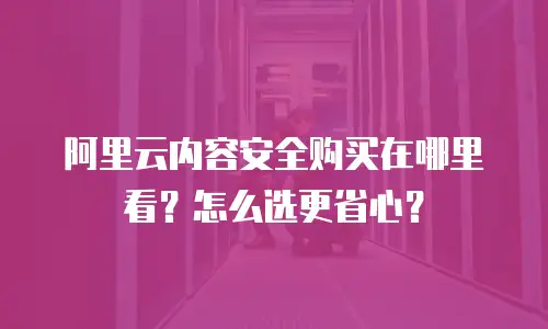 阿里云内容安全购买在哪里看？怎么选更省心？