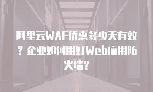 阿里云WAF优惠多少天有效？企业如何用好Web应用防火墙？
