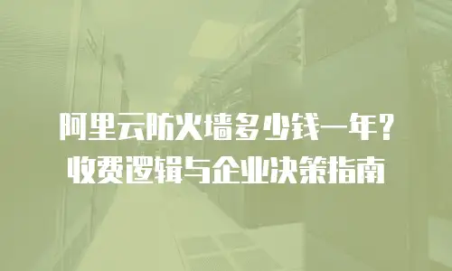 阿里云防火墙多少钱一年？收费逻辑与企业决策指南