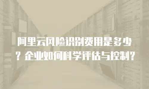 阿里云风险识别费用是多少？企业如何科学评估与控制？