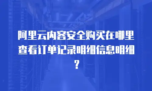 阿里云内容安全购买在哪里查看记录明细,阿里云内容安全购买在哪里查看记录明细信息