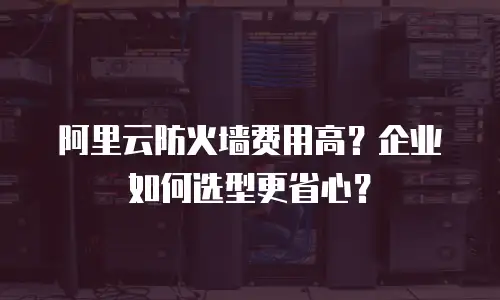 阿里云防火墙费用高？企业如何选型更省心？