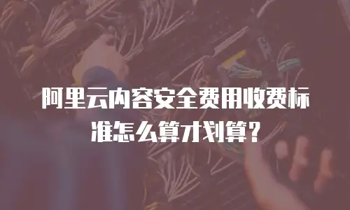 阿里云内容安全费用收费标准怎么算才划算？