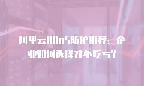 阿里云DDoS防护推荐：企业如何选择才不吃亏？