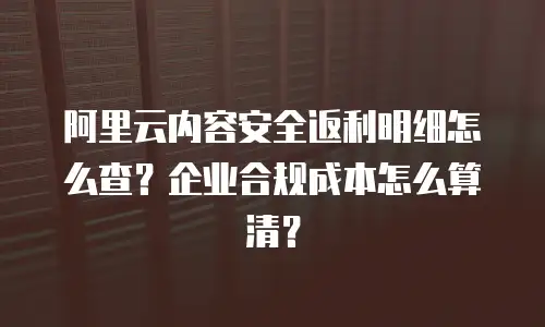 阿里云内容安全返利明细怎么查？企业合规成本怎么算清？