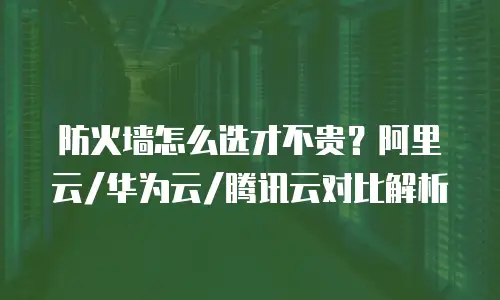 防火墙怎么选才不贵？阿里云/华为云/腾讯云对比解析