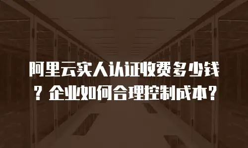 阿里云实人认证收费多少钱？企业如何合理控制成本？
