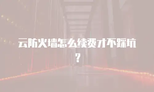 云防火墙怎么续费才不踩坑？