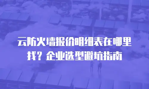 云防火墙报价明细表在哪里找？企业选型避坑指南