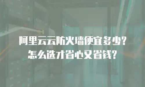 阿里云云防火墙便宜多少？怎么选才省心又省钱？