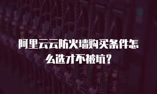 阿里云云防火墙购买条件怎么选才不被坑？