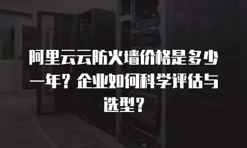 阿里云云防火墙价格是多少一年？企业如何科学评估与选型？