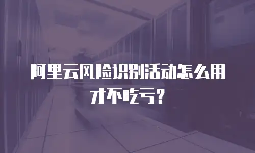 阿里云风险识别活动怎么用才不吃亏？