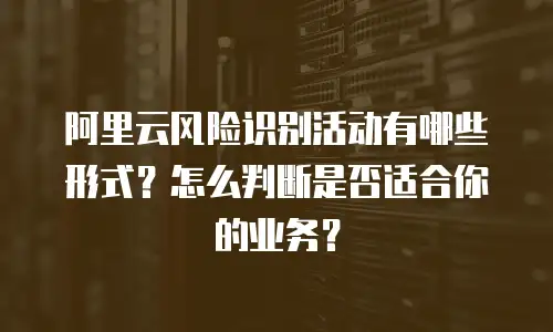 阿里云风险识别活动有哪些形式？怎么判断是否适合你的业务？