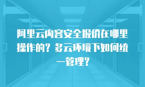 阿里云内容安全报价在哪里操作的？多云环境下如何统一管理？