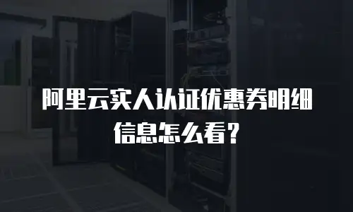 阿里云实人认证优惠券明细信息怎么看？