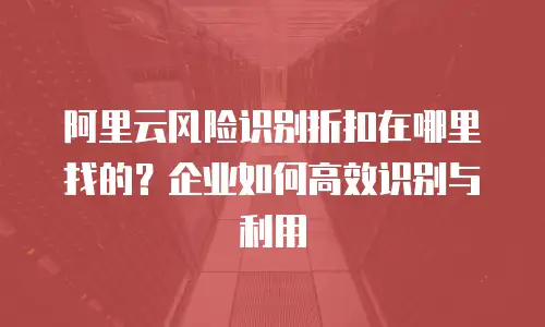 阿里云风险识别折扣在哪里找的？企业如何高效识别与利用