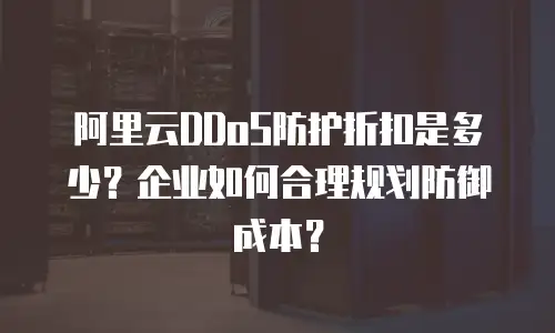 阿里云DDoS防护折扣是多少？企业如何合理规划防御成本？