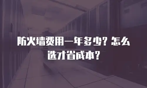 防火墙费用一年多少？怎么选才省成本？