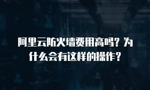 阿里云防火墙费用高吗？为什么会有这样的操作？