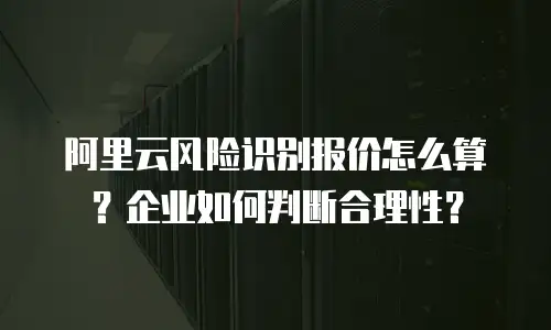 阿里云风险识别报价怎么算？企业如何判断合理性？