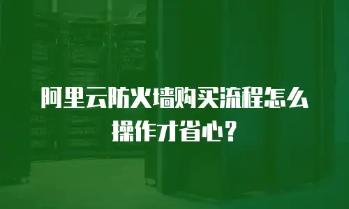 阿里云防火墙购买流程怎么操作才省心？