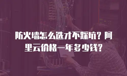 防火墙怎么选才不踩坑？阿里云价格一年多少钱？