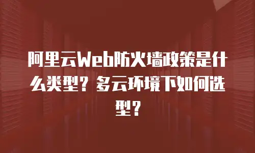 阿里云Web防火墙政策是什么类型？多云环境下如何选型？