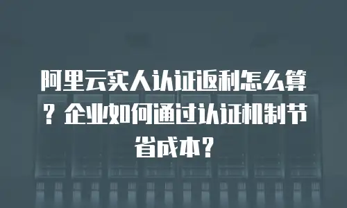 阿里云实人认证返利怎么算？企业如何通过认证机制节省成本？