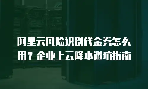 阿里云风险识别代金券怎么用？企业上云降本避坑指南