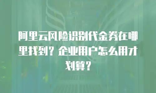 阿里云风险识别代金券在哪里找到？企业用户怎么用才划算？