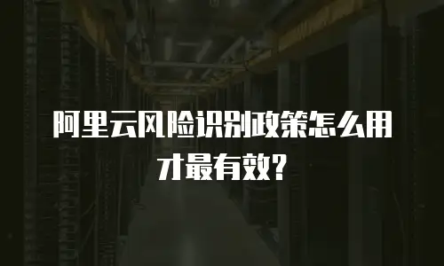 阿里云风险识别政策怎么用才最有效？