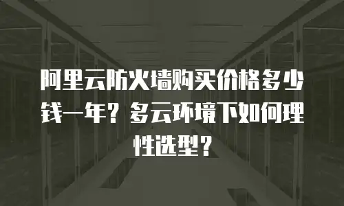 阿里云防火墙购买价格多少钱一年？多云环境下如何理性选型？