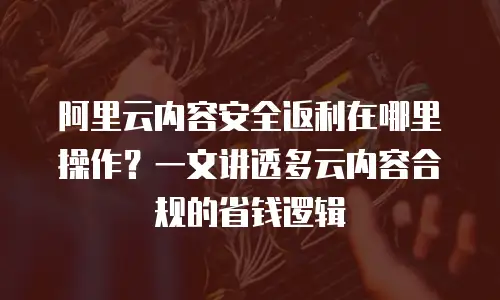 阿里云内容安全返利在哪里操作？一文讲透多云内容合规的省钱逻辑