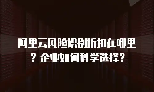 阿里云风险识别折扣在哪里？企业如何科学选择？