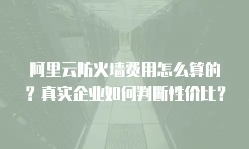 阿里云防火墙费用怎么算的？真实企业如何判断性价比？